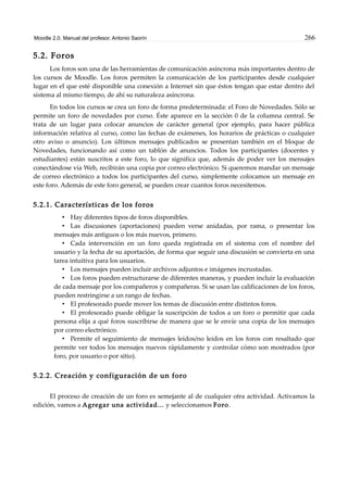 Moodle 2.0. Manual del profesor. Antonio Saorín 266
5.2. Foros
Los foros son una de las herramientas de comunicación asíncrona más importantes dentro de
los cursos de Moodle. Los foros permiten la comunicación de los participantes desde cualquier
lugar en el que esté disponible una conexión a Internet sin que éstos tengan que estar dentro del
sistema al mismo tiempo, de ahí su naturaleza asíncrona.
En todos los cursos se crea un foro de forma predeterminada: el Foro de Novedades. Sólo se
permite un foro de novedades por curso. Éste aparece en la sección 0 de la columna central. Se
trata de un lugar para colocar anuncios de carácter general (por ejemplo, para hacer pública
información relativa al curso, como las fechas de exámenes, los horarios de prácticas o cualquier
otro aviso o anuncio). Los últimos mensajes publicados se presentan también en el bloque de
Novedades, funcionando así como un tablón de anuncios. Todos los participantes (docentes y
estudiantes) están suscritos a este foro, lo que significa que, además de poder ver los mensajes
conectándose vía Web, recibirán una copia por correo electrónico. Si queremos mandar un mensaje
de correo electrónico a todos los participantes del curso, simplemente colocamos un mensaje en
este foro. Además de este foro general, se pueden crear cuantos foros necesitemos.
5.2.1. Características de los foros
• Hay diferentes tipos de foros disponibles.
• Las discusiones (aportaciones) pueden verse anidadas, por rama, o presentar los
mensajes más antiguos o los más nuevos, primero.
• Cada intervención en un foro queda registrada en el sistema con el nombre del
usuario y la fecha de su aportación, de forma que seguir una discusión se convierta en una
tarea intuitiva para los usuarios.
• Los mensajes pueden incluir archivos adjuntos e imágenes incrustadas.
• Los foros pueden estructurarse de diferentes maneras, y pueden incluir la evaluación
de cada mensaje por los compañeros y compañeras. Si se usan las calificaciones de los foros,
pueden restringirse a un rango de fechas.
• El profesorado puede mover los temas de discusión entre distintos foros.
• El profesorado puede obligar la suscripción de todos a un foro o permitir que cada
persona elija a qué foros suscribirse de manera que se le envíe una copia de los mensajes
por correo electrónico.
• Permite el seguimiento de mensajes leídos/no leídos en los foros con resaltado que
permite ver todos los mensajes nuevos rápidamente y controlar cómo son mostrados (por
foro, por usuario o por sitio).
5.2.2. Creación y configuración de un foro
El proceso de creación de un foro es semejante al de cualquier otra actividad. Activamos la
edición, vamos a Agregar una actividad... y seleccionamos Foro.
 