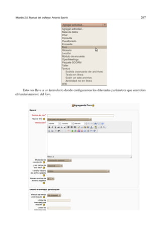 Moodle 2.0. Manual del profesor. Antonio Saorín 267
Esto nos lleva a un formulario donde configuramos los diferentes parámetros que controlan
el funcionamiento del foro.
 