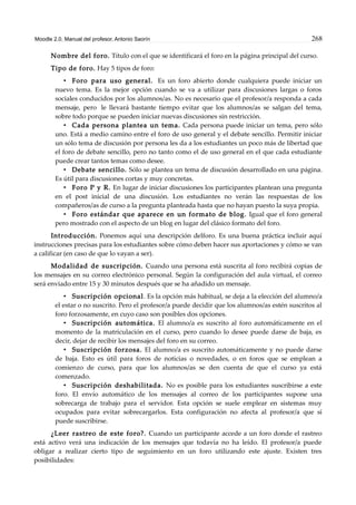 Moodle 2.0. Manual del profesor. Antonio Saorín 268
Nombre del foro. Título con el que se identificará el foro en la página principal del curso.
Tipo de foro. Hay 5 tipos de foro:
• Foro para uso general. Es un foro abierto donde cualquiera puede iniciar un
nuevo tema. Es la mejor opción cuando se va a utilizar para discusiones largas o foros
sociales conducidos por los alumnos/as. No es necesario que el profesor/a responda a cada
mensaje, pero le llevará bastante tiempo evitar que los alumnos/as se salgan del tema,
sobre todo porque se pueden iniciar nuevas discusiones sin restricción.
• Cada persona plantea un tema. Cada persona puede iniciar un tema, pero sólo
uno. Está a medio camino entre el foro de uso general y el debate sencillo. Permitir iniciar
un sólo tema de discusión por persona les da a los estudiantes un poco más de libertad que
el foro de debate sencillo, pero no tanto como el de uso general en el que cada estudiante
puede crear tantos temas como desee.
• Debate sencillo. Sólo se plantea un tema de discusión desarrollado en una página.
Es útil para discusiones cortas y muy concretas.
• Foro P y R. En lugar de iniciar discusiones los participantes plantean una pregunta
en el post inicial de una discusión. Los estudiantes no verán las respuestas de los
compañeros/as de curso a la pregunta planteada hasta que no hayan puesto la suya propia.
• Foro estándar que aparece en un formato de blog. Igual que el foro general
pero mostrado con el aspecto de un blog en lugar del clásico formato del foro.
Introducción. Ponemos aquí una descripción delforo. Es una buena práctica incluir aquí
instrucciones precisas para los estudiantes sobre cómo deben hacer sus aportaciones y cómo se van
a calificar (en caso de que lo vayan a ser).
Modalidad de suscripción. Cuando una persona está suscrita al foro recibirá copias de
los mensajes en su correo electrónico personal. Según la configuración del aula virtual, el correo
será enviado entre 15 y 30 minutos después que se ha añadido un mensaje.
• Suscripción opcional. Es la opción más habitual, se deja a la elección del alumno/a
el estar o no suscrito. Pero el profesor/a puede decidir que los alumnos/as estén suscritos al
foro forzosamente, en cuyo caso son posibles dos opciones.
• Suscripción automática. El alumno/a es suscrito al foro automáticamente en el
momento de la matriculación en el curso, pero cuando lo desee puede darse de baja, es
decir, dejar de recibir los mensajes del foro en su correo.
• Suscripción forzosa. El alumno/a es suscrito automáticamente y no puede darse
de baja. Esto es útil para foros de noticias o novedades, o en foros que se emplean a
comienzo de curso, para que los alumnos/as se den cuenta de que el curso ya está
comenzado.
• Suscripción deshabilitada. No es posible para los estudiantes suscribirse a este
foro. El envío automático de los mensajes al correo de los participantes supone una
sobrecarga de trabajo para el servidor. Esta opción se suele emplear en sistemas muy
ocupados para evitar sobrecargarlos. Esta configuración no afecta al profesor/a que sí
puede suscribirse.
¿Leer rastreo de este foro?. Cuando un participante accede a un foro donde el rastreo
está activo verá una indicación de los mensajes que todavía no ha leído. El profesor/a puede
obligar a realizar cierto tipo de seguimiento en un foro utilizando este ajuste. Existen tres
posibilidades:
 
