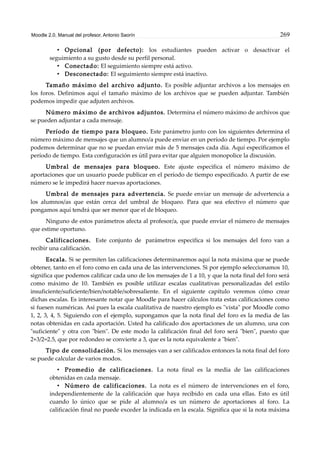Moodle 2.0. Manual del profesor. Antonio Saorín 269
• Opcional (por defecto): los estudiantes pueden activar o desactivar el
seguimiento a su gusto desde su perfil personal.
• Conectado: El seguimiento siempre está activo.
• Desconectado: El seguimiento siempre está inactivo.
Tamaño máximo del archivo adjunto. Es posible adjuntar archivos a los mensajes en
los foros. Definimos aquí el tamaño máximo de los archivos que se pueden adjuntar. También
podemos impedir que adjuten archivos.
Número máximo de archivos adjuntos. Determina el número máximo de archivos que
se pueden adjuntar a cada mensaje.
Período de tiempo para bloqueo. Este parámetro junto con los siguientes determina el
número máximo de mensajes que un alumno/a puede enviar en un período de tiempo. Por ejemplo
podemos determinar que no se puedan enviar más de 5 mensajes cada día. Aquí especificamos el
período de tiempo. Esta configuración es útil para evitar que alguien monopolice la discusión.
Umbral de mensajes para bloqueo. Este ajuste especifica el número máximo de
aportaciones que un usuario puede publicar en el período de tiempo especificado. A partir de ese
número se le impedirá hacer nuevas aportaciones.
Umbral de mensajes para advertencia. Se puede enviar un mensaje de advertencia a
los alumnos/as que están cerca del umbral de bloqueo. Para que sea efectivo el número que
pongamos aquí tendrá que ser menor que el de bloqueo.
Ninguno de estos parámetros afecta al profesor/a, que puede enviar el número de mensajes
que estime oportuno.
Calificaciones. Este conjunto de parámetros especifica si los mensajes del foro van a
recibir una calificación.
Escala. Si se permiten las calificaciones determinaremos aquí la nota máxima que se puede
obtener, tanto en el foro como en cada una de las intervenciones. Si por ejemplo seleccionamos 10,
significa que podemos calificar cada uno de los mensajes de 1 a 10, y que la nota final del foro será
como máximo de 10. También es posible utilizar escalas cualitativas personalizadas del estilo
insuficiente/suficiente/bien/notable/sobresaliente. En el siguiente capítulo veremos cómo crear
dichas escalas. Es interesante notar que Moodle para hacer cálculos trata estas calificaciones como
si fuesen numéricas. Así pues la escala cualitativa de nuestro ejemplo es "vista" por Moodle como
1, 2, 3, 4, 5. Siguiendo con el ejemplo, supongamos que la nota final del foro es la media de las
notas obtenidas en cada aportación. Usted ha calificado dos aportaciones de un alumno, una con
"suficiente" y otra con "bien". De este modo la calificación final del foro será "bien", puesto que
2+3/2=2.5, que por redondeo se convierte a 3, que es la nota equivalente a "bien".
Tipo de consolidación. Si los mensajes van a ser calificados entonces la nota final del foro
se puede calcular de varios modos.
• Promedio de calificaciones. La nota final es la media de las calificaciones
obtenidas en cada mensaje.
• Número de calificaciones. La nota es el número de intervenciones en el foro,
independientemente de la calificación que haya recibido en cada una ellas. Esto es útil
cuando lo único que se pide al alumno/a es un número de aportaciones al foro. La
calificación final no puede exceder la indicada en la escala. Significa que si la nota máxima
 