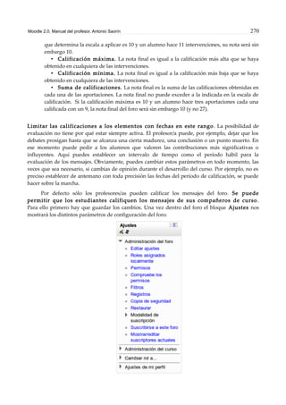 Moodle 2.0. Manual del profesor. Antonio Saorín 270
que determina la escala a aplicar es 10 y un alumno hace 11 intervenciones, su nota será sin
embargo 10.
• Calificación máxima. La nota final es igual a la calificación más alta que se haya
obtenido en cualquiera de las intervenciones.
• Calificación mínima. La nota final es igual a la calificación más baja que se haya
obtenido en cualquiera de las intervenciones.
• Suma de calificaciones. La nota final es la suma de las calificaciones obtenidas en
cada una de las aportaciones. La nota final no puede exceder a la indicada en la escala de
calificación. Si la calificación máxima es 10 y un alumno hace tres aportaciones cada una
calificada con un 9, la nota final del foro será sin embargo 10 (y no 27).
Limitar las calificaciones a los elementos con fechas en este rango . La posibilidad de
evaluación no tiene por qué estar siempre activa. El profesor/a puede, por ejemplo, dejar que los
debates prosigan hasta que se alcanza una cierta madurez, una conclusión o un punto muerto. En
ese momento puede pedir a los alumnos que valoren las contribuciones más significativas o
influyentes. Aquí puedes establecer un intervalo de tiempo como el período hábil para la
evaluación de los mensajes. Obviamente, puedes cambiar estos parámetros en todo momento, las
veces que sea necesario, si cambias de opinión durante el desarrollo del curso. Por ejemplo, no es
preciso establecer de antemano con toda precisión las fechas del periodo de calificación, se puede
hacer sobre la marcha.
Por defecto sólo los profesores/as pueden calificar los mensajes del foro. Se puede
permitir que los estudiantes califiquen los mensajes de sus compañeros de curso .
Para ello primero hay que guardar los cambios. Una vez dentro del foro el bloque Ajustes nos
mostrará los distintos parámetros de configuración del foro.
 