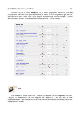 Moodle 2.0. Manual del profesor. Antonio Saorín 271
Hacemos clic en el enlace Permisos. En el menú desplegable Anular rol avanzado
seleccionamos estudiante. Nos aparecerá entonces un listado de todos los permisos que tiene un
estudiante en el curso y en el foro. Vaya al epígrafe Actividad: Foro, localice la entrada Calificar
mensajes y haga clic en la casilla Permitir. Finalmente pulse en Guardar cambios.
Idea
Los alumnos/as suelen ser reacios a calificar los mensajes de sus compañeros de curso.
Tampoco los profesores/as ven con simpatía esta posibilidad. Creo que esto se debe
fundamentalmente a que se entiende la evaluación como estando limitada únicamente a valorar el
rendimiento del alumno.
 
