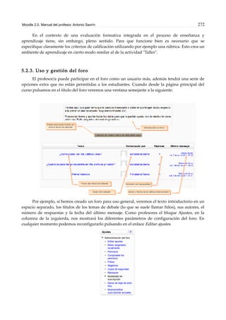 Moodle 2.0. Manual del profesor. Antonio Saorín 272
En el contexto de una evaluación formativa integrada en el proceso de enseñanza y
aprendizaje tiene, sin embargo, pleno sentido. Para que funcione bien es necesario que se
especifique claramente los criterios de calificación utilizando por ejemplo una rúbrica. Esto crea un
ambiente de aprendizaje en cierto modo similar al de la actividad "Taller".
5.2.3. Uso y gestión del foro
El profesor/a puede participar en el foro como un usuario más, además tendrá una serie de
opciones extra que no están permitidas a los estudiantes. Cuando desde la página principal del
curso pulsamos en el título del foro veremos una ventana semejante a la siguiente:
Por ejemplo, si hemos creado un foro para uso general, veremos el texto introductorio en un
espacio separado, los títulos de los temas de debate (lo que se suele llamar hilos), sus autores, el
número de respuestas y la fecha del último mensaje. Como profesores el bloque Ajustes, en la
columna de la izquierda, nos mostrará los diferentes parámetros de configuración del foro. En
cualquier momento podemos reconfigurarlo pulsando en el enlace Editar ajustes.
 