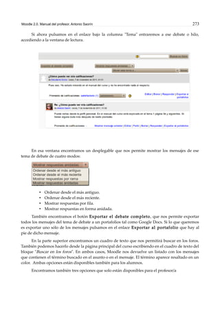 Moodle 2.0. Manual del profesor. Antonio Saorín 273
Si ahora pulsamos en el enlace bajo la columna "Tema" entraremos a ese debate o hilo,
accediendo a la ventana de lectura.
En esa ventana encontramos un desplegable que nos permite mostrar los mensajes de ese
tema de debate de cuatro modos:
• Ordenar desde el más antiguo.
• Ordenar desde el más reciente.
• Mostrar respuestas por fila.
• Mostrar respuestas en forma anidada.
También encontramos el botón Exportar el debate completo, que nos permite exportar
todos los mensajes del tema de debate a un portafolios tal como Google Docs. Si lo que queremos
es exportar uno sólo de los mensajes pulsamos en el enlace Exportar al portafolio que hay al
pie de dicho mensaje.
En la parte superior encontramos un cuadro de texto que nos permitirá buscar en los foros.
También podemos hacerlo desde la página principal del curso escribiendo en el cuadro de texto del
bloque "Buscar en los foros". En ambos casos, Moodle nos devuelve un listado con los mensajes
que contienen el término buscado en el asunto o en el mensaje. El término aparece resaltado en un
color. Ambas opciones están disponibles también para los alumnos.
Encontramos también tres opciones que solo están disponibles para el profesor/a
 