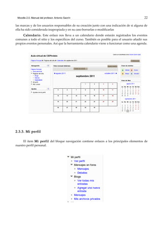 Moodle 2.0. Manual del profesor. Antonio Saorín 22
las marcas y de los usuarios responsables de su creación junto con una indicación de si alguna de
ella ha sido considerada inapropiada y en su caso borrarlas o modificarlas
Calendario. Este enlace nos lleva a un calendario donde estarán registrados los eventos
comunes a todo el sitio y los específicos del curso. También es posible para el usuario añadir sus
propios eventos personales. Así que la herramienta calendario viene a funcionar como una agenda.
2.3.3. Mi perfil
El ítem Mi perfil del bloque navegación contiene enlaces a los principales elementos de
nuestro perfil personal.
 