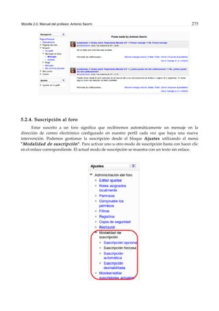 Moodle 2.0. Manual del profesor. Antonio Saorín 275
5.2.4. Suscripción al foro
Estar suscrito a un foro significa que recibiremos automáticamente un mensaje en la
dirección de correo electrónico configurado en nuestro perfil cada vez que haya una nueva
intervención. Podemos gestionar la suscripción desde el bloque Ajustes utilizando el menú
"Modalidad de suscripción". Para activar uno u otro modo de suscripción basta con hacer clic
en el enlace correspondiente. El actual modo de suscripción se muestra con un texto sin enlace.
 