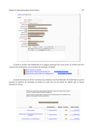 Moodle 2.0. Manual del profesor. Antonio Saorín 277
Cuando el rastreo esté habilitado en la página principal del curso junto al nombre del foro
veremos una indicación con el número de mensajes no leídos.
Cuando entramos en el foro veremos una columna con el encabezado No leído bajo la cual se
muestra el número de mensajes no leídos en cada uno de los temas de debate que se hayan
iniciado en el foro.
 