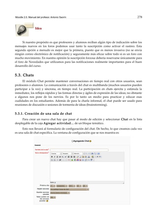 Moodle 2.0. Manual del profesor. Antonio Saorín 278
Idea
Si nuestro propósito es que profesores y alumnos reciban algún tipo de indicación sobre los
mensajes nuevos en los foros podemos usar tanto la suscripción como activar el rastreo. Esta
segunda opción a menudo es mejor que la primera, puesto que es menos invasiva (no se envía
ningún correo electrónico de notificación) y seguramente más eficaz sobre todo si es un foro con
mucho movimiento. En nuestra opinión la suscripción forzosa debería reservarse únicamente para
el foro de Novedades que utilizamos para las notificaciones realmente importantes para el buen
desarrollo del curso.
5.3. Chats
El módulo Chat permite mantener conversaciones en tiempo real con otros usuarios, sean
profesores o alumnos. La comunicación a través del chat es multibanda (muchos usuarios pueden
participar a la vez) y síncrona, en tiempo real. La participación en chats ejercita y estimula la
inmediatez, los reflejos rápidos y las formas directas y ágiles de expresión de las ideas; no obstante
a algunos nos pone de los nervios. Es por lo tanto un medio para practicar y educar esas
cualidades en los estudiantes. Además de para la charla informal, el chat puede ser usado para
reuniones de discusión o sesiones de tormenta de ideas (brainstorming).
5.3.1. Creación de una sala de chat
Para crear un nuevo chat hay que pasar al modo de edición y seleccionar Chat en la lista
desplegable de la caja Agregar actividad... de un bloque temático.
Esto nos llevará al formulario de configuración del chat. De hecho, lo que creamos cada vez
es una sala de chat específica. La ventana de configuración que se nos muestra es:
 