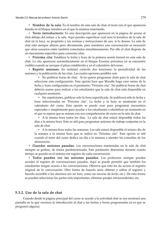 Moodle 2.0. Manual del profesor. Antonio Saorín 279
• Nombre de la sala: Es el nombre de esta sala de chat, el texto con el que aparecerá
listada en el bloque temático en el que la estamos insertando.
• Texto introductorio: Es una descripción que aparecerá en la página de acceso al
chat debajo del enlace a la sala. Aquí puedes especificar cuál será la temática de la sala de
chat (si la hay), su propósito y las normas e instrucciones de uso, si lo deseas. La sala de
chat está siempre abierta pero obviamente, para mantener una conversación es necesario
que otros usuarios estén también conectados simultáneamente. Por ello el chat dispone de
un mecanismo específico para concertar citas.
• Próxima cita: Establece la fecha y hora de la primera sesión formal en esta sala de
chat. La cita aparecerá automáticamente en el bloque Eventos próximos (si se encuentra
visible) cuando se acerque el plazo establecido y en el calendario del curso.
• Repetir sesiones: En realidad controla dos funciones: la periodicidad de las
sesiones y la publicación de las citas. Las cuatro opciones posibles son:
• No publicar horas de chat. Si no quiere programar chats para la sala de chat
seleccione esta configuración. Esta opción hace que Moodle haga caso omiso de la
fecha y hora configuradas en el parámetro "Próxima cita". No publicar horas de chat
debería usarse para indicar a los estudiantes que la sala de chat está disponible en
cualquier momento.
• Sin repeticiones, publicar solo la hora especificada. Se publicará sólo la fecha y
hora seleccionadas en "Próxima cita". La fecha y la hora se mostrarán en el
calendario del curso. Esta opción se puede usar para programar encuentros
especiales o simplemente para ayudar a los estudiantes a identificar un momento en
el que se espera que se reúnan con sus compañeros/as de curso en la sala de chat.
• A la misma hora todos los días. La sala de chat estará disponible todos los
días a la misma hora. Esto es útil para programar sesiones de trabajo conjuntas en la
sala de chat.
• A la misma hora todas las semanas. Las sala estará disponible el mismo día de
la semana a la misma hora que se indicó en "Próxima cita". Esta opción es útil
cuando el tutor del curso dedica un día a la semana a atender las consultas de los
alumnos/as.
• Guardar sesiones pasadas: Las conversaciones mantenidas en la sala de chat
siempre se graban, de forma predeterminada. Este parámetro determina durante cuánto
tiempo se guarda en el sistema ese registro de cada conversación.
• Todos pueden ver las sesiones pasadas: Los profesores siempre pueden
acceder al registro de conversaciones pasadas. Aquí se puede permitir que también los
estudiantes tengan acceso a las conversaciones. Observa que esto les da acceso al registro
original de la conversación. Otra forma de hacerlo sería obtener y editar el registro y
hacerlo accesible a los alumnos (en un foro, como un recurso de texto, etc.). De esta forma
se pueden seleccionar las partes más importantes, eliminar pasajes intrascendentes, etc.
5.3.2. Uso de la sala de chat
Cuando desde la página principal del curso se accede a la actividad chat se nos mostrará una
pantalla en la que veremos la introducción al chat y las fechas y horas programadas (si es que se
programó alguna).
 