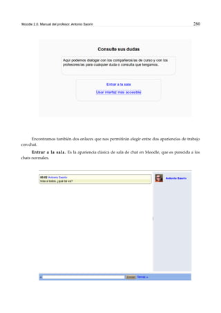 Moodle 2.0. Manual del profesor. Antonio Saorín 280
Encontramos también dos enlaces que nos permitirán elegir entre dos apariencias de trabajo
con chat.
Entrar a la sala. Es la apariencia clásica de sala de chat en Moodle, que es parecida a los
chats normales.
 