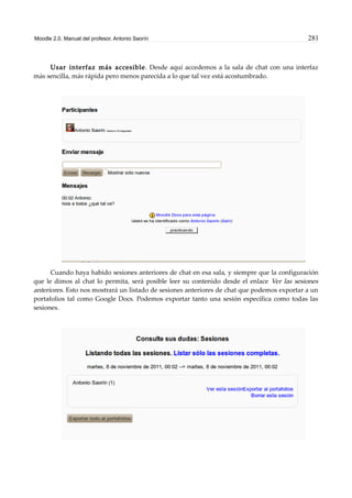 Moodle 2.0. Manual del profesor. Antonio Saorín 281
Usar interfaz más accesible. Desde aquí accedemos a la sala de chat con una interfaz
más sencilla, más rápida pero menos parecida a lo que tal vez está acostumbrado.
Cuando haya habido sesiones anteriores de chat en esa sala, y siempre que la configuración
que le dimos al chat lo permita, será posible leer su contenido desde el enlace Ver las sesiones
anteriores. Esto nos mostrará un listado de sesiones anteriores de chat que podemos exportar a un
portafolios tal como Google Docs. Podemos exportar tanto una sesión específica como todas las
sesiones.
 