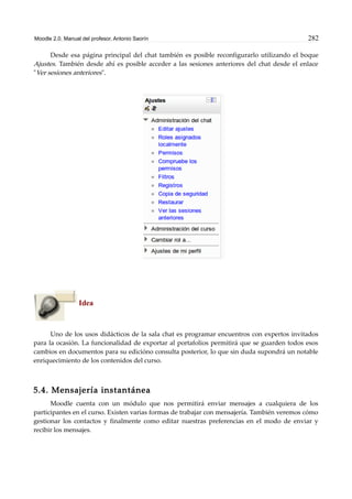 Moodle 2.0. Manual del profesor. Antonio Saorín 282
Desde esa página principal del chat también es posible reconfigurarlo utilizando el boque
Ajustes. También desde ahí es posible acceder a las sesiones anteriores del chat desde el enlace
"Ver sesiones anteriores".
Idea
Uno de los usos didácticos de la sala chat es programar encuentros con expertos invitados
para la ocasión. La funcionalidad de exportar al portafolios permitirá que se guarden todos esos
cambios en documentos para su edicióno consulta posterior, lo que sin duda supondrá un notable
enriquecimiento de los contenidos del curso.
5.4. Mensajería instantánea
Moodle cuenta con un módulo que nos permitirá enviar mensajes a cualquiera de los
participantes en el curso. Existen varias formas de trabajar con mensajería. También veremos cómo
gestionar los contactos y finalmente como editar nuestras preferencias en el modo de enviar y
recibir los mensajes.
 