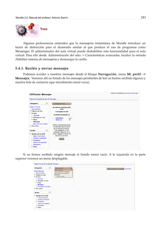 Moodle 2.0. Manual del profesor. Antonio Saorín 283
Nota
Algunos profesores/as entienden que la mensajería instantánea de Moodle introduce un
factor de distracción para el alumnado similar al que produce el uso de programas como
Messenger. El administrador del aula virtual puede deshabilitar esta funcionalidad para el aula
virtual. Para ello desde Administración del sitio -> Características avanzadas, localice la entrada
Habilitar sistema de mensajería y desmarque la casilla.
5.4.1. Recibir y enviar mensajes
Podemos acceder a nuestros mensajes desde el bloque Navegación, menu Mi perfil ->
Mensajes. Veremos allí un listado de los mensajes pendientes de leer (si hemos recibido alguno) y
nuestra lista de contactos (que inicialmente estará vacía).
Si no hemos recibido ningún mensaje el listado estará vacío. A la izquierda en la parte
superior veremos un menú desplegable.
 