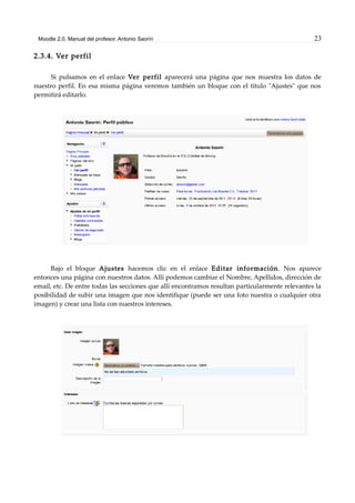 Moodle 2.0. Manual del profesor. Antonio Saorín 23
2.3.4. Ver perfil
Si pulsamos en el enlace Ver perfil aparecerá una página que nos muestra los datos de
nuestro perfil. En esa misma página veremos también un bloque con el título "Ajustes" que nos
permitirá editarlo.
Bajo el bloque Ajustes hacemos clic en el enlace Editar información. Nos aparece
entonces una página con nuestros datos. Allí podemos cambiar el Nombre, Apellidos, dirección de
email, etc. De entre todas las secciones que allí encontramos resultan particularmente relevantes la
posibilidad de subir una imagen que nos identifique (puede ser una foto nuestra o cualquier otra
imagen) y crear una lista con nuestros intereses.
 