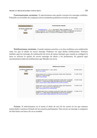 Moodle 2.0. Manual del profesor. Antonio Saorín 284
Conversaciones recientes. Si seleccionamos esta opción veremos los mensajes recibidos.
Pulsando en el nombre de cualquiera de los remitentes podremos enviarle un mensaje.
Notificaciones recientes. Cuando estamos suscritos a un foro recibimos una notificación
nada vez que se añade un nuevo mensaje. Podemos ver aquí dichas notificaciones. Veremos
también aquí los mensajes de notificación de envío de tareas (siempre que cuando se configuró la
tarea se activara la opción de enviar mensajes de alerta a los profesores). En general aquí
encontraremos todas las notifiaciones que Moodle nos envíe.
Cursos. Si seleccionamos en el menú el título de uno de los cursos en los que estamos
matriculados veremos el listado de los usuarios participantes. Para enviar un mensaje a cualquiera
de ellos basta con hacer clic en su nombre.
 