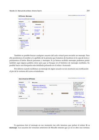 Moodle 2.0. Manual del profesor. Antonio Saorín 285
También es posible buscar cualquier usuario del aula virtual para enviarle un mensaje. Para
ello pondremos el nombre y/o apellido de la persona que tratamos de localizar en la caja de texto y
pulsaremos el botón Buscar personas y mensajes. Si ya hemos recibido mensajes podemos poner
también aquí alguna palabra clave para que se busque en el histórico de mensajes recibidos. Es
posible hacer una búsqueda más detallada pulsando en el enlace Avanzada.
Por defecto cuando recibimos un mensaje de algún usuario se nos mostrará una notificación
al pie de la ventana del curso avisándonos.
Si queremos leer el mensaje en ese momento tan sólo tenemos que pulsar el enlace Ir a
mensaje. Los usuarios de versiones anteriores de Moodle notarán que ya no se abre una ventana
 