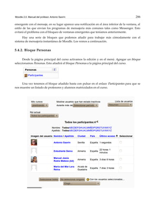 Moodle 2.0. Manual del profesor. Antonio Saorín 286
emergente con el mensaje, en su lugar aparece una notificación en el área inferior de la ventana, al
estilo de las que envían los programas de mensajería más comunes tales como Messenger. Esto
evitará el problema con el bloqueo de ventanas emergentes que teníamos anteriormente.
Hay una serie de bloques que podemos añadir para trabajar más cómodamente con el
sistema de mensajería instantánea de Moodle. Los vemos a continuación.
5.4.2. Bloque Personas
Desde la página principal del curso activamos la edición y en el menú Agregar un bloque
seleccionamos Personas. Esto añadirá el bloque Personas a la página principal del curso.
Una vez tenemos el bloque añadido basta con pulsar en el enlace Participantes para que se
nos muestre un listado de profesores y alumnos matriculados en el curso.
 