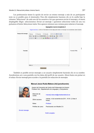 Moodle 2.0. Manual del profesor. Antonio Saorín 287
Los profesores/as tienen la opción de enviar un mismo mensaje a más de un participante
(esto no es posible para el alumnado). Para ello simplemente hacemos clic en la casilla bajo la
columna "Seleccionar" de cada uno de los usuarios a los que queramos enviar el mensaje y el menú
desplegable Elegir.. seleccionamos Enviar un mensaje. i queremos seleccionar todos de una vez
pulsamos el botón Seleccionar todos. Nos aparece entonces una ventana para redactar el mensaje.
También es posible enviar mensajes a un usuario simplemente haciendo clic en su nombre.
Accederemos así a una pantalla con los datos del perfil de ese usuario. Ahora basta con pulsar en
el enlace Enviar mensaje para acceder a la pantalla de redacción de mensajes.
 