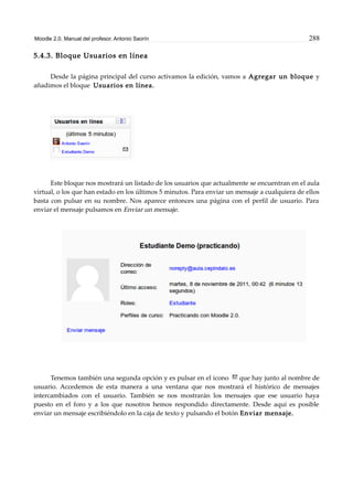 Moodle 2.0. Manual del profesor. Antonio Saorín 288
5.4.3. Bloque Usuarios en línea
Desde la página principal del curso activamos la edición, vamos a Agregar un bloque y
añadimos el bloque Usuarios en línea.
Este bloque nos mostrará un listado de los usuarios que actualmente se encuentran en el aula
virtual, o los que han estado en los últimos 5 minutos. Para enviar un mensaje a cualquiera de ellos
basta con pulsar en su nombre. Nos aparece entonces una página con el perfil de usuario. Para
enviar el mensaje pulsamos en Enviar un mensaje.
Tenemos también una segunda opción y es pulsar en el icono que hay junto al nombre de
usuario. Accedemos de esta manera a una ventana que nos mostrará el histórico de mensajes
intercambiados con el usuario. También se nos mostrarán los mensajes que ese usuario haya
puesto en el foro y a los que nosotros hemos respondido directamente. Desde aquí es posible
enviar un mensaje escribiéndolo en la caja de texto y pulsando el botón Enviar mensaje.
 