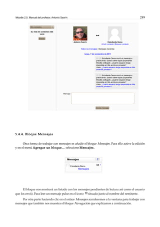 Moodle 2.0. Manual del profesor. Antonio Saorín 289
5.4.4. Bloque Mensajes
Otra forma de trabajar con mensajes es añadir el bloque Mensajes. Para ello active la edición
y en el menú Agregar un bloque... seleccione Mensajes.
El bloque nos mostrará un listado con los mensajes pendientes de lectura así como el usuario
que los envió. Para leer un mensaje pulse en el icono situado junto al nombre del remitente.
Por otra parte haciendo clic en el enlace Mensajes accederemos a la ventana para trabajar con
mensajes que también nos muestra el bloque Navegación que explicamos a continuación.
 