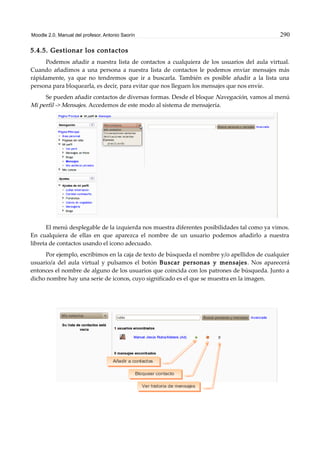 Moodle 2.0. Manual del profesor. Antonio Saorín 290
5.4.5. Gestionar los contactos
Podemos añadir a nuestra lista de contactos a cualquiera de los usuarios del aula virtual.
Cuando añadimos a una persona a nuestra lista de contactos le podemos enviar mensajes más
rápidamente, ya que no tendremos que ir a buscarla. También es posible añadir a la lista una
persona para bloquearla, es decir, para evitar que nos lleguen los mensajes que nos envíe.
Se pueden añadir contactos de diversas formas. Desde el bloque Navegación, vamos al menú
Mi perfil -> Mensajes. Accedemos de este modo al sistema de mensajería.
El menú desplegable de la izquierda nos muestra diferentes posibilidades tal como ya vimos.
En cualquiera de ellas en que aparezca el nombre de un usuario podemos añadirlo a nuestra
libreta de contactos usando el icono adecuado.
Por ejemplo, escribimos en la caja de texto de búsqueda el nombre y/o apellidos de cualquier
usuario/a del aula virtual y pulsamos el botón Buscar personas y mensajes. Nos aparecerá
entonces el nombre de alguno de los usuarios que coincida con los patrones de búsqueda. Junto a
dicho nombre hay una serie de iconos, cuyo significado es el que se muestra en la imagen.
 