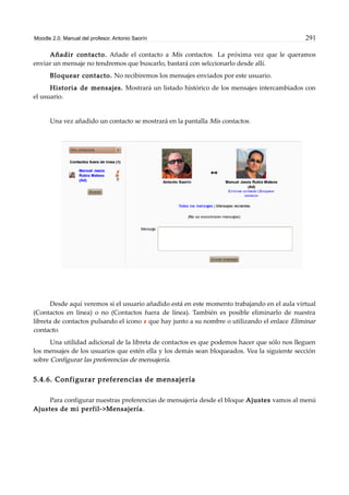 Moodle 2.0. Manual del profesor. Antonio Saorín 291
Añadir contacto. Añade el contacto a Mis contactos. La próxima vez que le queramos
enviar un mensaje no tendremos que buscarlo, bastará con selccionarlo desde allí.
Bloquear contacto. No recibiremos los mensajes enviados por este usuario.
Historia de mensajes. Mostrará un listado histórico de los mensajes intercambiados con
el usuario.
Una vez añadido un contacto se mostrará en la pantalla Mis contactos.
Desde aquí veremos si el usuario añadido está en este momento trabajando en el aula virtual
(Contactos en línea) o no (Contactos fuera de línea). También es posible eliminarlo de nuestra
libreta de contactos pulsando el icono que hay junto a su nombre o utilizando el enlace Eliminar
contacto.
Una utilidad adicional de la libreta de contactos es que podemos hacer que sólo nos lleguen
los mensajes de los usuarios que estén ella y los demás sean bloqueados. Vea la siguiente sección
sobre Configurar las preferencias de mensajería.
5.4.6. Configurar preferencias de mensajería
Para configurar nuestras preferencias de mensajería desde el bloque Ajustes vamos al menú
Ajustes de mi perfil->Mensajería.
 