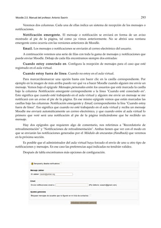 Moodle 2.0. Manual del profesor. Antonio Saorín 293
Veremos dos columnas. Cada una de ellas indica un sistema de recepción de los mensajes o
notificaciones.
Notificación emergente. El mensaje o notificación se enviará en forma de un aviso
mostrado al pie de la página, tal como ya vimos anteriormente. No se abrirá una ventana
emergente como ocurría con las versiones anteriores de Moodle.
Email. Los mensajes o notificaciones se enviarán al correo electrónico del usuario.
A continuación veremos una serie de filas con toda la gama de mensajes y notificaciones que
puede enviar Moodle. Debajo de cada fila encontramos siempre dos entradas:
Cuando estoy conectado en. Configura la recepción de mensajes para el caso que esté
registrado en el aula virtual.
Cuando estoy fuera de línea. Cuando no estoy en el aula virtual.
Para marcar/desmarcar una opción basta con hacer clic en la casilla correspondiente. Por
ejemplo en la imagen de más arriba puedo ver qué va a hacer Moodle cuando alguien me envíe un
mensaje. Vemos bajo el epígrafe Mensajes personales entre los usuarios que está marcada la casilla
bajo la columna Notificación emergente correspondiente a la línea "Cuando esté conectado en".
Esto significa que cuando esté trabajando en el aula virtual y alguien me envíe un mensaje se me
notificará con un aviso al pie de la página. En ese mismo epígrafe vemos que están marcadas las
casillas bajo las columnas Notificación emergente y Email, correspondientes la lína "Cuando estoy
fuera de línea". Eso significa que cuando no esté trabajando en el aula virtual y reciba un mensaje
Moodle me enviará automáticamente un correo electrónico, y que cuando entre al aula virtual lo
primero que veré será una notificación al pie de la página inidicándome que he recibido un
mensaje.
Hay dos epígrafes que requieren algo de comentario, nos referimos a "Recordatorio de
retroalimentación" y "Notificaciones de retroalimentación". Ambas tienen que ver con el modo en
que se enviarán las notificaciones generadas por el Módulo de encuestas (Feedback) que veremos
en la próxima sección.
Es posible que el administrador del aula virtual haya forzado el envío de uno u otro tipo de
notificaciones y mensajes. En ese caso las preferencias aquí indicadas no tendrán validez.
Después de tabla encontramos más opciones de configuración.
 