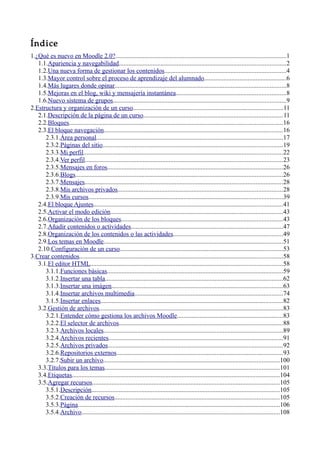 Índice
1.¿Qué es nuevo en Moodle 2.0?..........................................................................................................1
1.1.Apariencia y navegabilidad.......................................................................................................2
1.2.Una nueva forma de gestionar los contenidos...........................................................................4
1.3.Mayor control sobre el proceso de aprendizaje del alumnado...................................................6
1.4.Más lugares donde opinar..........................................................................................................8
1.5.Mejoras en el blog, wiki y mensajería instantánea....................................................................8
1.6.Nuevo sistema de grupos...........................................................................................................9
2.Estructura y organización de un curso.............................................................................................11
2.1.Descripción de la página de un curso......................................................................................11
2.2.Bloques....................................................................................................................................16
2.3.El bloque navegación...............................................................................................................16
2.3.1.Área personal...................................................................................................................17
2.3.2.Páginas del sitio...............................................................................................................19
2.3.3.Mi perfil...........................................................................................................................22
2.3.4.Ver perfil..........................................................................................................................23
2.3.5.Mensajes en foros.............................................................................................................26
2.3.6.Blogs................................................................................................................................26
2.3.7.Mensajes...........................................................................................................................28
2.3.8.Mis archivos privados......................................................................................................28
2.3.9.Mis cursos........................................................................................................................39
2.4.El bloque Ajustes.....................................................................................................................41
2.5.Activar el modo edición...........................................................................................................43
2.6.Organización de los bloques....................................................................................................43
2.7.Añadir contenidos o actividades..............................................................................................47
2.8.Organización de los contenidos o las actividades....................................................................49
2.9.Los temas en Moodle...............................................................................................................51
2.10.Configuración de un curso.....................................................................................................53
3.Crear contenidos..............................................................................................................................58
3.1.El editor HTML.......................................................................................................................58
3.1.1.Funciones básicas.............................................................................................................59
3.1.2.Insertar una tabla..............................................................................................................62
3.1.3.Insertar una imágen..........................................................................................................63
3.1.4.Insertar archivos multimedia............................................................................................74
3.1.5.Insertar enlaces.................................................................................................................82
3.2.Gestión de archivos..................................................................................................................83
3.2.1.Entender cómo gestiona los archivos Moodle.................................................................83
3.2.2.El selector de archivos.....................................................................................................88
3.2.3.Archivos locales...............................................................................................................89
3.2.4.Archivos recientes............................................................................................................91
3.2.5.Archivos privados............................................................................................................92
3.2.6.Repositorios externos.......................................................................................................93
3.2.7.Subir un archivo.............................................................................................................100
3.3.Títulos para los temas............................................................................................................101
3.4.Etiquetas.................................................................................................................................104
3.5.Agregar recursos....................................................................................................................105
3.5.1.Descripción....................................................................................................................105
3.5.2.Creación de recursos......................................................................................................105
3.5.3.Página.............................................................................................................................106
3.5.4.Archivo...........................................................................................................................108
 