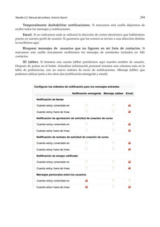 Moodle 2.0. Manual del profesor. Antonio Saorín 294
Temporalmente deshabilitar notificaciones. Si marcamos está casilla dejaremos de
recibir todos los mensajes y notificaciones.
Email. Si no indicamos nada se utilizará la dirección de correo electrónico que hubiéramos
puesto en nuestro perfil de usuario. Si queremos que los correos se envíen a una dirección distinta
la escribimos aquí.
Bloquear mensajes de usuarios que no figuren en mi lista de contactos. Si
marcamos esta casilla únicamente recibiremos los mensajes de remitentes incluidos en Mis
contactos.
ID Jabber. Si tenemos una cuenta Jabber pondremos aquí nuestro nombre de usuario.
Después de pulsar en el botón Actualizar información personal veremos una columna más en la
tabla de preferencias, con un nuevo sistema de envío de notificaciones, Mensaje Jabber, que
podemos utilizar junto a los otros dos (notificación emergente y email).
 