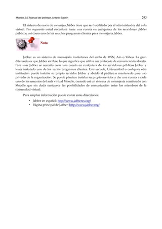Moodle 2.0. Manual del profesor. Antonio Saorín 295
El sistema de envío de mensajes Jabber tiene que ser habilitado por el administrador del aula
virtual. Por supuesto usted necesitará tener una cuenta en cualquiera de los servidores Jabber
públicos, así como uno de los muchos programas clientes para mensajería Jabber.
Nota
Jabber es un sistema de mensajería instántanea del estilo de MSN, Ain o Yahoo. La gran
diferencia es que Jabber es libre, lo que significa que utiliza un protocolo de comunicación abierto.
Para usar Jabber se necesita crear una cuenta en cualquiera de los servidores públicos Jabber y
tener instalado uno de los varios programas clientes. Una escuela, Universidad o cualquier otra
institución puede instalar su propio servidor Jabber y abrirlo al público o mantenerlo para uso
privado de la organización. Se puede plantear instalar su propio servidor y dar una cuenta a cada
uno de los usuarios del aula virtual Moodle, creando así un sistema de mensajería combinado con
Moodle que sin duda enriquece las posibilidades de comunicación entre los miembros de la
comunidad virtual.
Para ampliar información puede visitar estas direcciones:
• Jabber en español: http://www.jabberes.org/
• Página principal de Jabber: http://www.jabber.org/
 