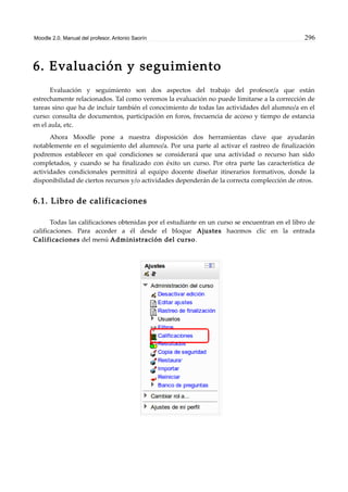 Moodle 2.0. Manual del profesor. Antonio Saorín 296
6. Evaluación y seguimiento
Evaluación y seguimiento son dos aspectos del trabajo del profesor/a que están
estrechamente relacionados. Tal como veremos la evaluación no puede limitarse a la corrección de
tareas sino que ha de incluir también el conocimiento de todas las actividades del alumno/a en el
curso: consulta de documentos, participación en foros, frecuencia de acceso y tiempo de estancia
en el aula, etc.
Ahora Moodle pone a nuestra disposición dos herramientas clave que ayudarán
notablemente en el seguimiento del alumno/a. Por una parte al activar el rastreo de finalización
podremos establecer en qué condiciones se considerará que una actividad o recurso han sido
completados, y cuando se ha finalizado con éxito un curso. Por otra parte las característica de
actividades condicionales permitirá al equipo docente diseñar itinerarios formativos, donde la
disponibilidad de ciertos recursos y/o actividades dependerán de la correcta complección de otros.
6.1. Libro de calificaciones
Todas las calificaciones obtenidas por el estudiante en un curso se encuentran en el libro de
calificaciones. Para acceder a él desde el bloque Ajustes hacemos clic en la entrada
Calificaciones del menú Administración del curso.
 