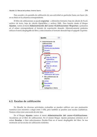 Moodle 2.0. Manual del profesor. Antonio Saorín 298
Para acceder a la pantalla de calificación de una actividad en particular basta con hacer clic
en su título en la columna correspondiente.
El libro de calificaciones se puede exportar a diferentes formatos: hoja de cálculo de Excel,
archivo de texto, hoja de cálculo OpenOffice y archivo XML. Para hacerlo desde el bloque
Ajustes, vamos al menú Administración del curso->Calificaciones->Exportar y pulsamos
en el enlace correspondiente al formato de exportación deseado. Alternativamente podemos
utilizar el menú desplegable de libro y seleccionamos el formato deseado bajo el epígrafe Exportar.
6.2. Escalas de calificación
En Moodle las diversas actividades evaluables se pueden calificar con una puntuación
numérica (con máximos a elegir entre 1-100), pero también se pueden usar escalas cualitativas.
Veamos cómo crear una escala de este tipo.
En el bloque Ajustes vamos al menú Administración del curso->Calificaciones.
Accedemos así al libro de calificaciones. En el mismo bloque Ajustes pulsamos entonces en el
enlace Escalas, o bien seleccionamos Escalas-Vista en el menú desplegable del libro. Se nos
mostrarán así las escalas de calificación existentes.
 