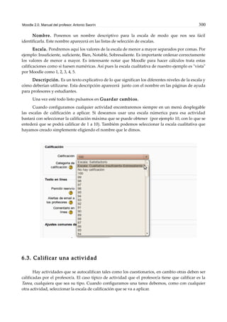 Moodle 2.0. Manual del profesor. Antonio Saorín 300
Nombre. Ponemos un nombre descriptivo para la escala de modo que nos sea fácil
identificarla. Este nombre aparecerá en las listas de selección de escalas.
Escala. Pondremos aquí los valores de la escala de menor a mayor separados por comas. Por
ejemplo: Insuficiente, suficiente, Bien, Notable, Sobresaliente. Es importante ordenar correctamente
los valores de menor a mayor. Es interesante notar que Moodle para hacer cálculos trata estas
calificaciones como si fuesen numéricas. Así pues la escala cualitativa de nuestro ejemplo es "vista"
por Moodle como 1, 2, 3, 4, 5.
Descripción. Es un texto explicativo de lo que significan los diferentes niveles de la escala y
cómo deberían utilizarse. Esta descripción aparecerá junto con el nombre en las páginas de ayuda
para profesores y estudiantes.
Una vez esté todo listo pulsamos en Guardar cambios.
Cuando configuramos cualquier actividad encontraremos siempre en un menú desplegable
las escalas de calificación a aplicar. Si deseamos usar una escala númerica para esa actividad
bastará con seleccionar la calificación máxima que se puede obtener (por ejemplo 10, con lo que se
entederá que se podrá calificar de 1 a 10). Tambiém podemos seleccionar la escala cualitativa que
hayamos creado simplemente eligiendo el nombre que le dimos.
6.3. Calificar una actividad
Hay actividades que se autocalifican tales como los cuestionarios, en cambio otras deben ser
calificadas por el profesor/a. El caso típico de actividad que el profesor/a tiene que calificar es la
Tarea, cualquiera que sea su tipo. Cuando configuramos una tarea debemos, como con cualquier
otra actividad, seleccionar la escala de calificación que se va a aplicar.
 