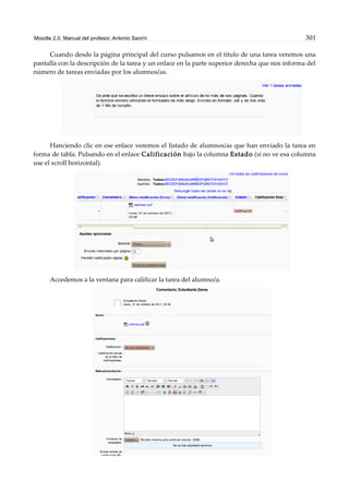 Moodle 2.0. Manual del profesor. Antonio Saorín 301
Cuando desde la página principal del curso pulsamos en el título de una tarea veremos una
pantalla con la descripción de la tarea y un enlace en la parte superior derecha que nos informa del
número de tareas enviadas por los alumnos/as.
Hanciendo clic en ese enlace veremos el listado de alumnos/as que han enviado la tarea en
forma de tabla. Pulsando en el enlace Calificación bajo la columna Estado (si no ve esa columna
use el scroll horizontal).
Accedemos a la ventana para calificar la tarea del alumno/a.
 