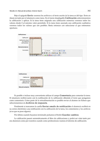 Moodle 2.0. Manual del profesor. Antonio Saorín 302
Bajo el epígrafe Envío veremos los archivos o el texto escrito (si la tarea es del tipo Texto en
línea) enviado por el alumno/a como tarea. En el menú desplegable Calificación seleccionaremos
la calificación a aplicar. Si la tarea tiene asignada una calificación númerica veremos todos los
valores desde 0 al máximo valor permitido. Si la tarea tiene asociada una calificación cualitativa
veremos todos los valores que son posibles. Basta entonces con seleccionar el que estimemos
oportuno.
Es posible e incluso muy conveniente utilizar el campo Comentario para comentar la tarea.
El alumno/a recibirá junto con la notificación de la calificación obtenida el texto que pongamos
como comentario. Como parte de la retroalimentación es posible enviar al alumno un fichero que
seleccionaremos en Archivos de respuesta.
Finalmente si marcamos la casilla Enviar emails de notificación el alumno/a recibirá en
su correo electrónico una notificación con la calificación de la tarea, los comentarios y los archivos
(si es que se puso alguno).
Por último cuando hayamos terminado pulsamos el botón Guardar cambios.
La calificación pasará automáticamente al libro de calificaciones y podrá ser vista tanto por
ese alumno/a como por nosotros cuando como profesores/as veamos el informe de calificación.
 