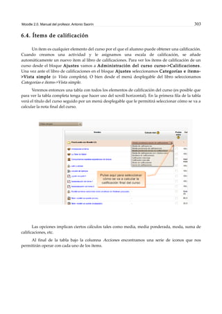 Moodle 2.0. Manual del profesor. Antonio Saorín 303
6.4. Ítems de calificación
Un ítem es cualquier elemento del curso por el que el alumno puede obtener una calificación.
Cuando creamos una actividad y le asignamos una escala de calificación, se añade
automáticamente un nuevo ítem al libro de calificaciones. Para ver los ítems de calificación de un
curso desde el bloque Ajustes vamos a Administración del curso curso->Calificaciones.
Una vez ante el libro de calificaciones en el bloque Ajustes seleccionamos Categorías e ítems-
>Vista simple (o Vista completa). O bien desde el menú desplegable del libro seleccionamos
Categorías e ítems->Vista simple.
Veremos entonces una tabla con todos los elementos de calificación del curso (es posible que
para ver la tabla completa tenga que hacer uso del scroll horizontal). En la primera fila de la tabla
verá el título del curso seguido por un menú desplegable que le permitirá seleccionar cómo se va a
calcular la nota final del curso.
Las opciones implican ciertos cálculos tales como media, media ponderada, moda, suma de
calificaciones, etc.
Al final de la tabla bajo la columna Acciones encontramos una serie de iconos que nos
permitirán operar con cada uno de los ítems.
 