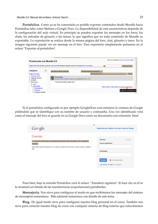 Moodle 2.0. Manual del profesor. Antonio Saorín 25
Portafolios. Como ya se ha comentado es posible exportar contenidos desde Moodle hacia
Portafolios tales como Mahara o Google Docs. La disponibilidad de esta características depende de
la configuración del aula virtual. En principio se pueden exportar los mensajes en los foros, los
chats, las entradas de glosario o las tareas, lo que significa que no todo contenido de Moodle es
exportable. La exportación se realiza desde la misma página del foro, chat, glosario o tarea. En la
imagen siguiente puede ver un mensaje en el foro. Para exportarlo simplemente pulsamos en el
enlace "Exportar al portafolios".
Si el portafolios configurado es por ejemplo GoogleDocs verá entonces la ventana de Google
pidiéndole que se identifique con su nombre de usuario y contraseña. Una vez identificado verá
como el mensaje del foro se guarda en su Google Docs como un documento con extensión .html
Pues bien, bajo la entrada Portafolios verá el enlace "Transferir registros". Si hace clic en él se
le mostrará un listado de las transferencias (exportaciones) pendientes.
Mensajería. Nos sirve para configurar el modo en que recibiremos los mensajes del sistema
de mensajería instantánea. Más adelante trataremos con detalle de este tema.
Blog. De igual modo sirve para configurar nuestro blog personal en el curso. También nos
sirve para conectar nuestro blog de curso con cualquier sistema de blog externo que estuviésemos
 