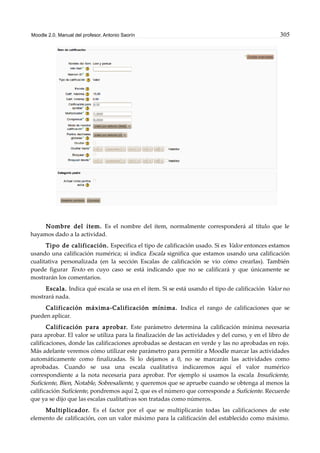 Moodle 2.0. Manual del profesor. Antonio Saorín 305
Nombre del ítem. Es el nombre del ítem, normalmente corresponderá al título que le
hayamos dado a la actividad.
Tipo de calificación. Especifica el tipo de calificación usado. Si es Valor entonces estamos
usando una calificación numérica; si indica Escala significa que estamos usando una calificación
cualitativa personalizada (en la sección Escalas de calificación se vio cómo crearlas). También
puede figurar Texto en cuyo caso se está indicando que no se calificará y que únicamente se
mostrarán los comentarios.
Escala. Indica qué escala se usa en el ítem. Si se está usando el tipo de calificación Valor no
mostrará nada.
Calificación máxima-Calificación mínima. Indica el rango de calificaciones que se
pueden aplicar.
Calificación para aprobar. Este parámetro determina la calificación mínima necesaria
para aprobar. El valor se utiliza para la finalización de las actividades y del curso, y en el libro de
calificaciones, donde las calificaciones aprobadas se destacan en verde y las no aprobadas en rojo.
Más adelante veremos cómo utilizar este parámetro para permitir a Moodle marcar las actividades
automáticamente como finalizadas. Si lo dejamos a 0, no se marcarán las actividades como
aprobadas. Cuando se usa una escala cualitativa indicaremos aquí el valor numérico
correspondiente a la nota necesaria para aprobar. Por ejemplo si usamos la escala Insuficiente,
Suficiente, Bien, Notable, Sobresaliente, y queremos que se apruebe cuando se obtenga al menos la
calificación Suficiente, pondremos aquí 2, que es el número que corresponde a Suficiente. Recuerde
que ya se dijo que las escalas cualitativas son tratadas como números.
Multiplicador. Es el factor por el que se multiplicarán todas las calificaciones de este
elemento de calificación, con un valor máximo para la calificación del establecido como máximo.
 