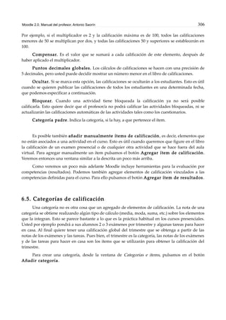 Moodle 2.0. Manual del profesor. Antonio Saorín 306
Por ejemplo, si el multiplicador es 2 y la calificación máxima es de 100, todos las calificaciones
menores de 50 se multiplican por dos, y todas las calificaciones 50 y superiores se establecerán en
100.
Compensar. Es el valor que se sumará a cada calificación de este elemento, después de
haber aplicado el multiplicador.
Puntos decimales globales. Los cálculos de calificaciones se hacen con una precisión de
5 decimales, pero usted puede decidir mostrar un número menor en el libro de calificaciones.
Ocultar. Si se marca esta opción, las calificaciones se ocultarán a los estudiantes. Esto es útil
cuando se quieren publicar las calificaciones de todos los estudiantes en una determinada fecha,
que podemos especificar a continuación.
Bloquear. Cuando una actividad tiene bloqueada la calificación ya no será posible
calificarla. Esto quiere decir que el profesor/a no podrá calificar las actividades bloqueadas, ni se
actualizarán las calificaciones automáticas de las actividades tales como los cuestionarios.
Categoría padre. Indica la categoría, si la hay, a que pertenece el ítem.
Es posible también añadir manualmente ítems de calificación, es decir, elementos que
no están asociados a una actividad en el curso. Esto es útil cuando queremos que figure en el libro
la calificación de un examen presencial o de cualquier otra actividad que se hace fuera del aula
virtual. Para agregar manualmente un ítem pulsamos el botón Agregar ítem de calificación.
Veremos entonces una ventana similar a la descrita un poco más arriba.
Como veremos un poco más adelante Moodle incluye herramientas para la evaluación por
competencias (resultados). Podemos también agregar elementos de calificación vinculados a las
competencias definidas para el curso. Para ello pulsamos el botón Agregar ítem de resultados.
6.5. Categorías de calificación
Una categoría no es otra cosa que un agregado de elementos de calificación. La nota de una
categoría se obtiene realizando algún tipo de cálculo (media, moda, suma, etc.) sobre los elementos
que la integran. Esto se parece bastante a lo que es la práctica habitual en los cursos presenciales.
Usted por ejemplo pondrá a sus alumnos 2 o 3 exámenes por trimestre y algunas tareas para hacer
en casa. Al final quiere tener una calificación global del trimestre que se obtenga a partir de las
notas de los exámenes y las tareas. Pues bien, el trimestre es la categoría, las notas de los exámenes
y de las tareas para hacer en casa son los ítems que se utilizarán para obtener la calificación del
trimestre.
Para crear una categoría, desde la ventana de Categorías e ítems, pulsamos en el botón
Añadir categoría.
 
