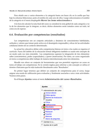 Moodle 2.0. Manual del profesor. Antonio Saorín 308
Para añadir uno o varios elementos a la categoría basta con hacer clic en la casilla que hay
bajo la columna Seleccionar, junto al nombre de cada uno de ellos. Luego seleccionamos el nombre
de la categoría en el menú desplegable Mover los ítems seleccionados a
A la hora de calcular la nota final del curso se considerá la nota global de cada categoría y no
la de los elementos que la integran, es decir, dichos elementos serán tratados como un todo, tal
como era de esperar.
6.6. Evaluación por competencias (resultados)
Las competencias son un conjunto articulado y dinámico de conocimientos habilidades,
actitudes y valores que toman parte activa en el desempeño responsable y eficaz de las actividades
cotidianas dentro de un contexto determinado.
La actual ley educativa define ocho competencias básicas en torno a las cuales se organiza el
currículo. Fuera del ámbito de la educación formal obligatoria también es usado este concepto de
un modo cada vez más extendido. Las competencias suponen la integración de tres elementos:
saber (concimientos), poder (capacidades) y querer (motivación). Por tanto, un curso organizado
en torno a competencias debe trabajar de manera interrelacionada estos tres elementos.
Moodle nos ofrece un conjunto de herramientas que nos permitirá organizar un curso en
torno al trabajo con competencias. En la versión inglesa para referirse a este concepto se utiliza el
término Outcomes que ha sido traducido literalmente como "Resultados".
En primer lugar tenemos que definir un conjunto de competencias para el curso, luego
asignar una escala de calificación para evaluarlas y finalmente asociarlas a una o más actividades.
Veamos estos pasos.
En el bloque Ajustes vamos al menú Administración del curso->Resultados.
 