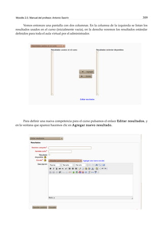Moodle 2.0. Manual del profesor. Antonio Saorín 309
Vemos entonces una pantalla con dos columnas. En la columna de la izquierda se listan los
resultados usados en el curso (inicialmente vacía), en la derecha veremos los resultados estándar
definidos para toda el aula virtual por el administrador.
Para definir una nueva competencia para el curso pulsamos el enlace Editar resultados, y
en la ventana que aparece hacemos clic en Agregar nuevo resultado.
 
