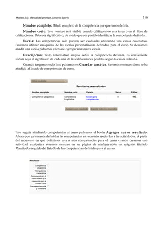 Moodle 2.0. Manual del profesor. Antonio Saorín 310
Nombre completo: Título completo de la competencia que queremos definir.
Nombre corto: Este nombre será visible cuando califiquemos una tarea o en el libro de
calificaciones. Debe ser significativo, de modo que sea posible identificar la competencia definida.
Escala: Las competencias sólo pueden ser evaluadas utilizando una escala cualitativa.
Podemos utilizar cualquiera de las escalas personalizadas definidas para el curso. Si deseamos
añadir una escala pulsamos el enlace Agregar una nueva escala.
Descripción: Texto informativo amplio sobre la competencia definida. Es conveniente
incluir aquí el significado de cada una de las calificaciones posibles según la escala definida.
Cuando tengamos todo listo pulsamos en Guardar cambios. Veremos entonces cómo se ha
añadido al listado de competencias de curso.
Para seguir añadiendo competencias al curso pulsamos el botón Agregar nuevo resultado.
Ahora que ya tenemos definidas las competencias es necesario asociarlas a las actividades. A partir
del momento en que definimos una o más competencias para el curso cuando creamos una
actividad cualquiera veremos siempre en su página de configuración un epígrafe titulado
Resultados seguido del listado de las competencias definidas para el curso.
 