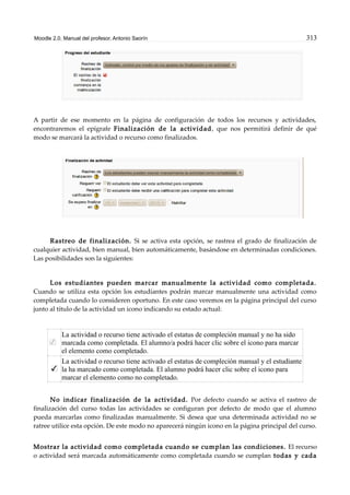 Moodle 2.0. Manual del profesor. Antonio Saorín 313
A partir de ese momento en la página de configuración de todos los recursos y actividades,
encontraremos el epígrafe Finalización de la actividad, que nos permitirá definir de qué
modo se marcará la actividad o recurso como finalizados.
Rastreo de finalización. Si se activa esta opción, se rastrea el grado de finalización de
cualquier actividad, bien manual, bien automáticamente, basándose en determinadas condiciones.
Las posibilidades son la siguientes:
Los estudiantes pueden marcar manualmente la actividad como completada.
Cuando se utiliza esta opción los estudiantes podrán marcar manualmente una actividad como
completada cuando lo consideren oportuno. En este caso veremos en la página principal del curso
junto al título de la actividad un icono indicando su estado actual:
La actividad o recurso tiene activado el estatus de compleción manual y no ha sido
marcada como completada. El alumno/a podrá hacer clic sobre el icono para marcar
el elemento como completado.
La actividad o recurso tiene activado el estatus de compleción manual y el estudiante
la ha marcado como completada. El alumno podrá hacer clic sobre el icono para
marcar el elemento como no completado.
No indicar finalización de la actividad. Por defecto cuando se activa el rastreo de
finalización del curso todas las actividades se configuran por defecto de modo que el alumno
pueda marcarlas como finalizadas manualmente. Si desea que una determinada actividad no se
ratree utilice esta opción. De este modo no aparecerá ningún icono en la página principal del curso.
Mostrar la actividad como completada cuando se cumplan las condiciones. El recurso
o actividad será marcada automáticamente como completada cuando se cumplan todas y cada
 