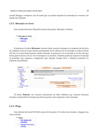 Moodle 2.0. Manual del profesor. Antonio Saorín 26
usando (blogger, wordpress, etc) de modo que se puedan importar los mensajes.Los veremos con
detalle más adelante.
2.3.5. Mensajes en foros
Esta entrada del menú Mi perfil consta de dos partes: Mensajes y Debates
Si pulsamos el enlace Mensajes veremos todos nuestros mensajes en cualquiera de los foros
de cualquier curso en el que estemos participando. En la cabecera de los mensajes se indica el título
del foro en el que hemos puesto nuestro mensaje. Si queremos ver el mensaje en el foro del que
forma parte hacemos clic en Ver el mensaje en su contexto. También podemos exportar el mensaje
al portafolio que tengamos configurado (por ejemplo Google Docs o Mahara) pulsando en
Exportar al portafolios.
El enlace Debates nos muestra únicamente los hilos (debates) que nosotros hayamos
iniciado, excluyendo los mensajes que hemos puesto como respuesta a otros mensajes.
2.3.6. Blogs
Esta entrada del menú Mi Perfil consta de dos partes: Ver todas mis entradas y Agregar una
nueva entrada
 
