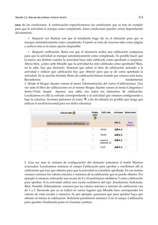 Moodle 2.0. Manual del profesor. Antonio Saorín 314
una de las condiciones. A continuación especificaremos las condiciones que se han de cumplir
para que la actividad se marque como completada. Estas condiciones pueden variar dependiendo
del elemento.
• Requerir ver. Bastará con que el estudiante haga clic en el elemento para que se
marque automáticamente como completado. Cuando se trata de recursos tales como página
o archivo ésta es la única opción disponible.
• Requerir calificación. Basta con que el alumno/a reciba una calificación cualquiera
para que la actividad se marque automáticamente como completada. Es posible hacer que
la marca sea distinta cuando la actividad haya sido calificada como aprobado o suspenso.
Ahora bien, ¿cómo sabe Moodle que la actividad ha sido calificada como aprobado? Bien,
no lo sabe, hay que decírselo. Tenemos que editar el ítem de calificación asociado a la
actividad e indicar qué calificación hay que obtener para que se dé como aprobada la
actividad. En la sección titulada Ítems de calificación hemos tratado por extenso este tema.
Recordemos lo fundamental:
1. Desde el bloque Ajustes vamos al menú Administración del curso->Calificaciones. Una
vez ante el libro de calificaciones en el mismo bloque Ajustes vamos al menú Categorías e
ítems->Vista simple. Aparece una tabla con todos los elementos de calificación.
Localizamos en ella la entrada correspondiente a la actividad que estamos configurando y
bajo la columna Acciones pulsamos el icono a fin de editarla (es posible que tenga que
utilizar el scroll horizontal para ver dicha columna).
2. Una vez ante la ventana de configuración del elemento pulsamos el botón Mostrar
avanzadas. Localizamos entonces el campo Calificación para aprobar y escribimos allí la
calificación que hay que obtener para que la actividad se considere aprobada. En esa misma
ventana veremos los valores máximo y mínimos de la calificación que se puede obtener. Por
ejemplo si estamos utilizando una escala de 0 a 10 podríamos establecer 5 como calificación
para aprobar. Si la actividad utiliza una escala cualitativa del tipo Insuficiente, Suficiente,
Bien, Notable, Sobresaliente, veremos que los valores máximo y mínimo de calificación van
de 1 a 5. Recuerde que ya se indicó en varios lugares que Moodle hace corresponder los
valores de estas escalas a números. Si, por ejemplo, queremos que para aprobar haya que
obtener al menos la calificación Suficiente pondremos entonces 2 en el campo Calificación
para aprobar. Finalmente pulse en Guardar cambios.
 