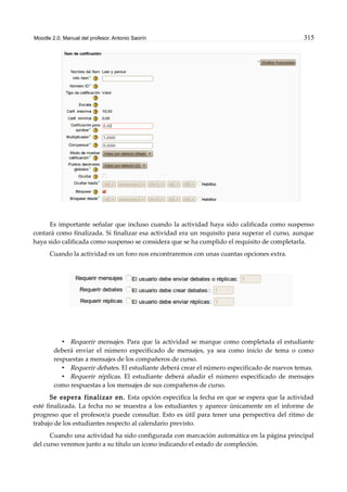 Moodle 2.0. Manual del profesor. Antonio Saorín 315
Es importante señalar que incluso cuando la actividad haya sido calificada como suspenso
contará como finalizada. Si finalizar esa actividad era un requisito para superar el curso, aunque
haya sido calificada como suspenso se considera que se ha cumplido el requisito de completarla.
Cuando la actividad es un foro nos encontraremos con unas cuantas opciones extra.
• Requerir mensajes. Para que la actividad se marque como completada el estudiante
deberá enviar el número especificado de mensajes, ya sea como inicio de tema o como
respuestas a mensajes de los compañeros de curso.
• Requerir debates. El estudiante deberá crear el número especificado de nuevos temas.
• Requerir réplicas. El estudiante deberá añadir el número especificado de mensajes
como respuestas a los mensajes de sus compañeros de curso.
Se espera finalizar en. Esta opción especifica la fecha en que se espera que la actividad
esté finalizada. La fecha no se muestra a los estudiantes y aparece únicamente en el informe de
progreso que el profesor/a puede consultar. Esto es útil para tener una perspectiva del ritmo de
trabajo de los estudiantes respecto al calendario previsto.
Cuando una actividad ha sido configurada con marcación automática en la página principal
del curso veremos junto a su título un icono indicando el estado de compleción.
 
