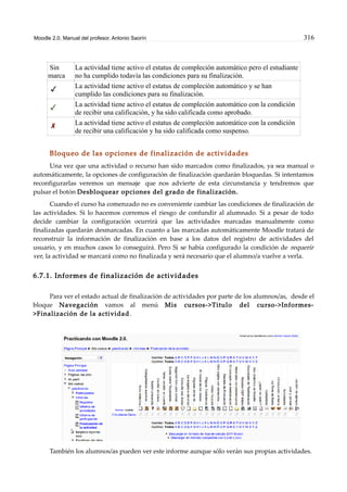 Moodle 2.0. Manual del profesor. Antonio Saorín 316
Sin
marca
La actividad tiene activo el estatus de compleción automático pero el estudiante
no ha cumplido todavía las condiciones para su finalización.
La actividad tiene activo el estatus de compleción automático y se han
cumplido las condiciones para su finalización.
La actividad tiene activo el estatus de compleción automático con la condición
de recibir una calificación, y ha sido calificada como aprobado.
La actividad tiene activo el estatus de compleción automático con la condición
de recibir una calificación y ha sido calificada como suspenso.
Bloqueo de las opciones de finalización de actividades
Una vez que una actividad o recurso han sido marcados como finalizados, ya sea manual o
automáticamente, la opciones de configuración de finalización quedarán bloquedas. Si intentamos
reconfigurarlas veremos un mensaje que nos advierte de esta circunstancia y tendremos que
pulsar el botón Desbloquear opciones del grado de finalización.
Cuando el curso ha comenzado no es conveniente cambiar las condiciones de finalización de
las actividades. Si lo hacemos corremos el riesgo de confundir al alumnado. Si a pesar de todo
decide cambiar la configuración ocurrirá que las actividades marcadas manualmente como
finalizadas quedarán desmarcadas. En cuanto a las marcadas automáticamente Moodle tratará de
reconstruir la información de finalización en base a los datos del registro de actividades del
usuario, y en muchos casos lo conseguirá. Pero Si se había configurado la condición de requerir
ver, la actividad se marcará como no finalizada y será necesario que el alumno/a vuelve a verla.
6.7.1. Informes de finalización de actividades
Para ver el estado actual de finalización de actividades por parte de los alumnos/as, desde el
bloque Navegación vamos al menú Mis cursos->Titulo del curso->Informes-
>Finalización de la actividad.
También los alumnos/as pueden ver este informe aunque sólo verán sus propias actividades.
 