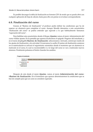Moodle 2.0. Manual del profesor. Antonio Saorín 317
Es posible descargar la tabla de finalización en formato CSV de modo que se pueda abrir con
cualquier aplicación de hoja de cálculo, basta para ello con pulsar en el enlace correspondiente.
6.8. Finalización del curso
Gracias al "Rastreo de finalización" el profesor podrá definir las condiciones que ha de
superar un alumno/a para completar el curso. Aunque Moodle denomina a esta característica
"finalización del curso" se podría entender que equivale a lo que habitualmente llamamos
"superación del curso".
Para habilitar esta característica desde el bloque Ajustes vamos al menú Administración del
curso->Editar ajustes. En la pantalla que aparece localizamos el epígrafe Progreso del estudiante, y
en el menú desplegable Rastreo de finalización seleccionamos Activado, control por medio de
los ajustes de finalización y de actividad. Si marcamos la casilla El rastreo de finalización comienza
en la matriculación se activará el seguimiento automático desde el momento que un alumno/a se
matricule en el curso, lo cual es recomendable si a lo largo del curso se van a matricular nuevos
alumnos. Finalmente pulsamos el botón Guardar los cambios.
Después de esto desde el menú Ajustes, vamos al menú Administración del curso-
>Rastreo de finalización. En el formulario que aparece determinaremos la condiciones que se
han de cumplir para que un curso se considere superado.
 