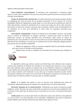 Moodle 2.0. Manual del profesor. Antonio Saorín 319
Auto-completar manualmente. Si activamos esta característica el alumno/a podrá
marcar el curso como completado. Para que esta característica pueda funcionar es necesario añadir
el bloque Autocompletar.
Grado de finalización manual por. Se puede seleccionar qué usuarios pueden aprobar
la completitud del curso por parte de un alumno/a marcando el rol de usuario. En el menú
desplegable Método de Agregación se puede elegir si el curso tiene que ser aprobado por todos los
roles seleccionados o bastará la aprobación de un usuario que tenga uno de los roles marcados.
Esta opción se suele usar cuando es necesario que un profesor o gestor revise la participación de
un estudiante en el curso para determinar si reúne todos los requisitios necesarios para
completarlo.
Actividades completadas. Veremos un listado de las actividades y recursos que tengan
activo el rastreo de finalización. Si ninguna actividad o recurso tiene activo el rastreo de
finalización veremos un mensaje indicando esta circunstancia. (Para activar el rastreo de
finalización para una actividad o recurso vea más arriba en la sección Finalización de actividades).
Marcaremos las actividades y recursos que se considera han de estar finalizadas obligatoriamente
para que el curso se considere completado
• Método de agregación. Todas, es necesario completar todas las actividades marcadas
para que el curso se considere como terminado.
• Alguna, basta con que se complete una actividad de las marcadas para completar el
curso.
Importante
Es importante señalar que incluso cuando la actividad haya sido calificada como suspenso
contará como finalizada. Si finalizar esa actividad es un requisito para superar el curso, aunque
haya sido calificada como suspenso se considera que se ha cumplido el requisito de completarla.
Lo que significa que para superar el curso tanto da que se haya suspendido como aprobado con tal
que se haya marcado como finalizada. Es por esto que en muchas situaciones puede resultar
conveniente combinar este criterio con el de Grado de finalización manual por, de modo que sea
necesario que un profesor apruebe el curso para que se considere superado.
Fecha. Si se habilita esta opción el curso se marcará como finalizado para todos los
estudiantes, independientemente de cualquier otra consideración, en la fecha especificada.
Duración después de la matriculación. Habilitando esta opción el profesor/a puede
establecer cuántos días tiene que estar matriculado un alumno/a en el curso para completarlo. Esto
es útil para evitar aquel tipo de alumnos que se matriculan en un curso y lo terminan demasiado
pronto.
Calificación. En la sección sobre Ítems de calificación vimos cómo definir la nota global de
un curso en base a las notas obtenidas en las actividades. Habilitando esta opción el profesor/a
puede establecer qué nota final mínima hay que obtener para superar el curso.
 