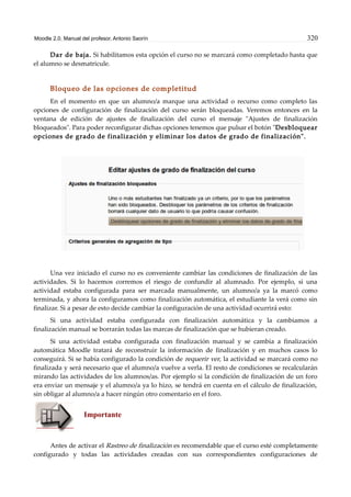 Moodle 2.0. Manual del profesor. Antonio Saorín 320
Dar de baja. Si habilitamos esta opción el curso no se marcará como completado hasta que
el alumno se desmatricule.
Bloqueo de las opciones de completitud
En el momento en que un alumno/a marque una actividad o recurso como completo las
opciones de configuración de finalización del curso serán bloqueadas. Veremos entonces en la
ventana de edición de ajustes de finalización del curso el mensaje "Ajustes de finalización
bloqueados". Para poder reconfigurar dichas opciones tenemos que pulsar el botón "Desbloquear
opciones de grado de finalización y eliminar los datos de grado de finalización".
Una vez iniciado el curso no es conveniente cambiar las condiciones de finalización de las
actividades. Si lo hacemos corremos el riesgo de confundir al alumnado. Por ejemplo, si una
actividad estaba configurada para ser marcada manualmente, un alumno/a ya la marcó como
terminada, y ahora la configuramos como finalización automática, el estudiante la verá como sin
finalizar. Si a pesar de esto decide cambiar la configuración de una actividad ocurrirá esto:
Si una actividad estaba configurada con finalización automática y la cambiamos a
finalización manual se borrarán todas las marcas de finalización que se hubieran creado.
Si una actividad estaba configurada con finalización manual y se cambia a finalización
automática Moodle tratará de reconstruir la información de finalización y en muchos casos lo
conseguirá. Si se había configurado la condición de requerir ver, la actividad se marcará como no
finalizada y será necesario que el alumno/a vuelve a verla. El resto de condiciones se recalcularán
mirando las actividades de los alumnos/as. Por ejemplo si la condición de finalización de un foro
era enviar un mensaje y el alumno/a ya lo hizo, se tendrá en cuenta en el cálculo de finalización,
sin obligar al alumno/a a hacer ningún otro comentario en el foro.
Importante
Antes de activar el Rastreo de finalización es recomendable que el curso esté completamente
configurado y todas las actividades creadas con sus correspondientes configuraciones de
 
